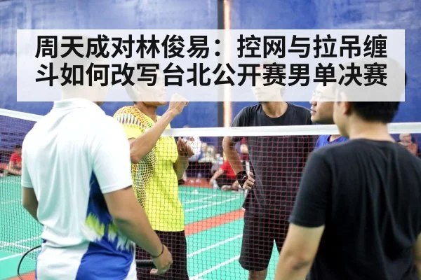 周天成对林俊易：控网与拉吊缠斗如何改写台北公开赛男单决赛