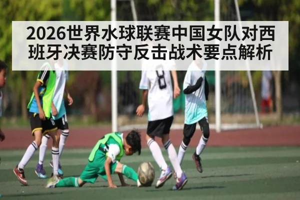 2026世界水球联赛中国女队对西班牙决赛防守反击战术要点解析